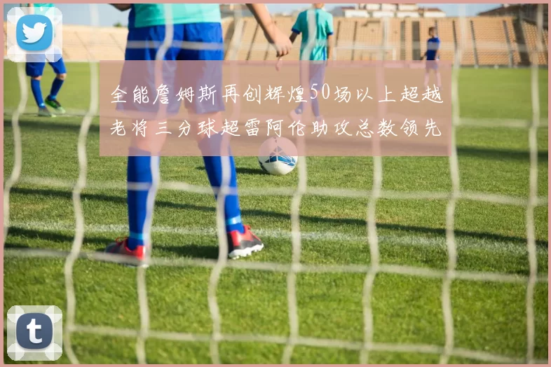 全能詹姆斯再创辉煌50场以上超越老将三分球超雷阿伦助攻总数领先隆多