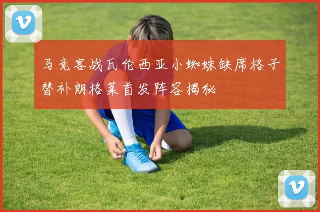马竞客战瓦伦西亚小蜘蛛缺席格子替补朗格莱首发阵容揭秘
