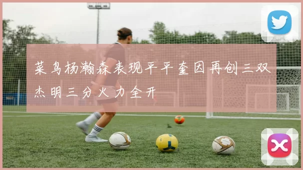 菜鸟杨瀚森表现平平奎因再创三双杰明三分火力全开