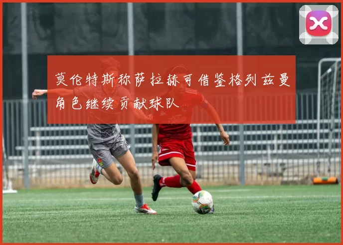 莫伦特斯称萨拉赫可借鉴格列兹曼角色继续贡献球队