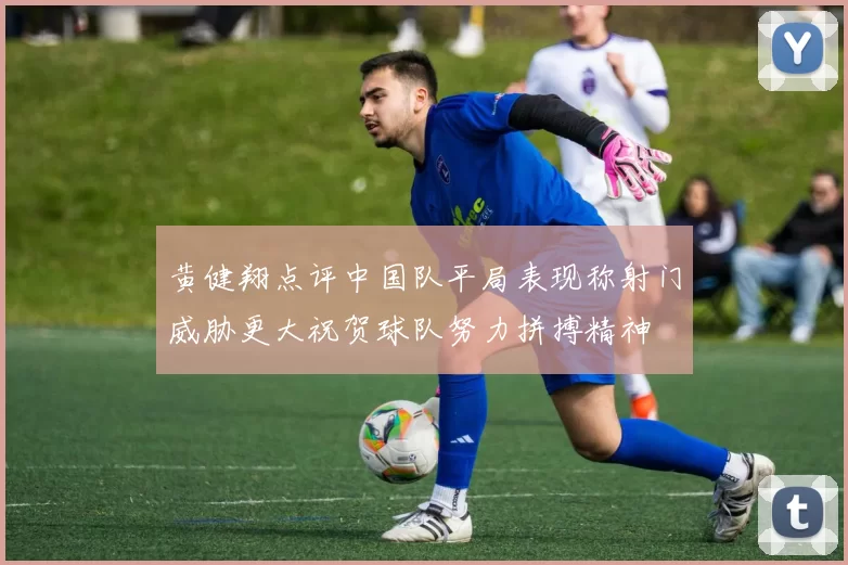 黄健翔点评中国队平局表现称射门威胁更大祝贺球队努力拼搏精神