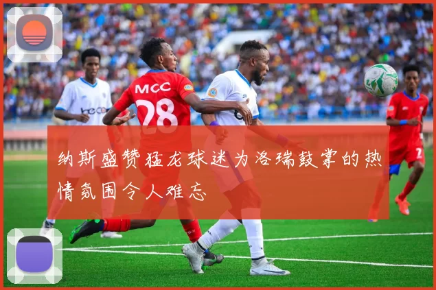 纳斯盛赞猛龙球迷为洛瑞鼓掌的热情氛围令人难忘
