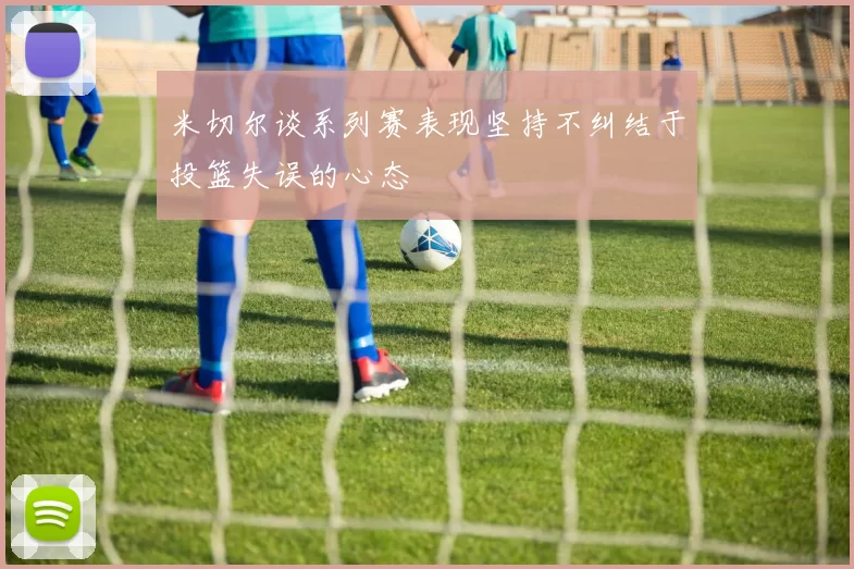 米切尔谈系列赛表现坚持不纠结于投篮失误的心态