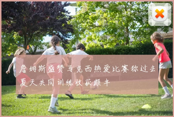 詹姆斯盛赞马克西热爱比赛称过去夏天共同训练收获颇丰