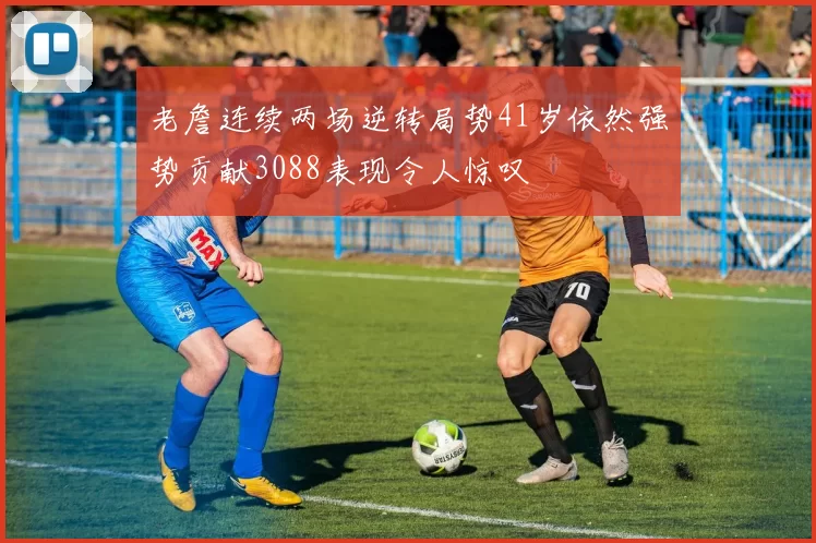 老詹连续两场逆转局势41岁依然强势贡献3088表现令人惊叹