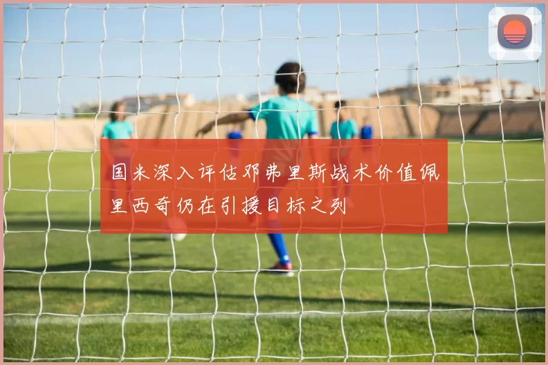国米深入评估邓弗里斯战术价值佩里西奇仍在引援目标之列