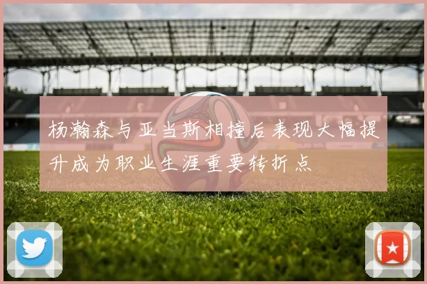 杨瀚森与亚当斯相撞后表现大幅提升成为职业生涯重要转折点