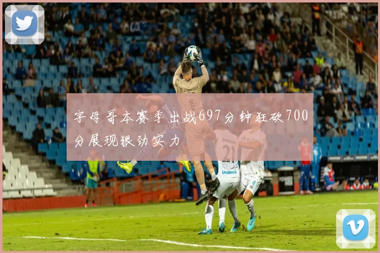 字母哥本赛季出战697分钟狂砍700分展现狠劲实力