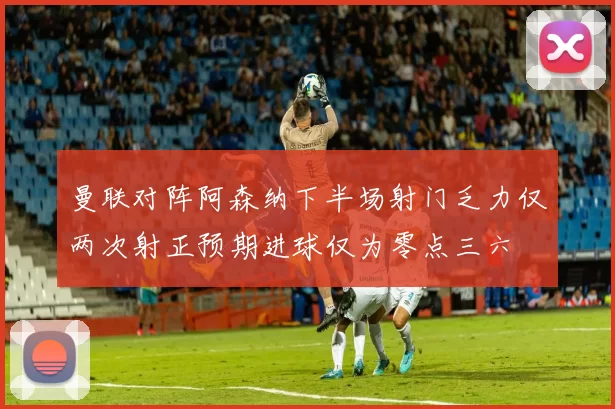 曼联对阵阿森纳下半场射门乏力仅两次射正预期进球仅为零点三六
