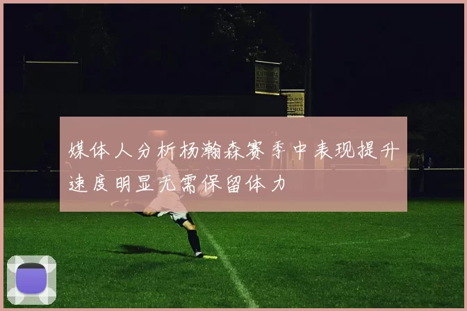 媒体人分析杨瀚森赛季中表现提升速度明显无需保留体力